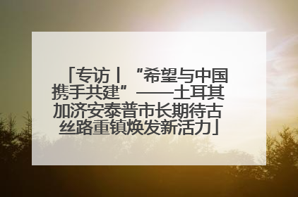 专访丨“希望与中国携手共建”——土耳其加济安泰普市长期待古丝路重镇焕发新活力
