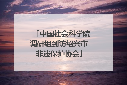 中国社会科学院调研组到访绍兴市非遗保护协会