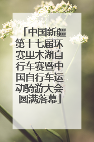 中国新疆第十七届环赛里木湖自行车赛暨中国自行车运动骑游大会圆满落幕