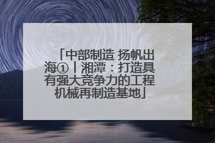 中部制造 扬帆出海①丨湘潭：打造具有强大竞争力的工程机械再制造基地