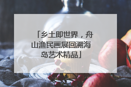 乡土即世界，舟山渔民画展回溯海岛艺术精品