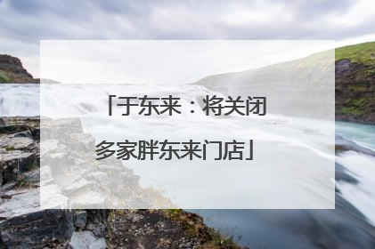 于东来：将关闭多家胖东来门店