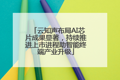 云知声布局AI芯片成果显著，持续推进上市进程助智能终端产业升级