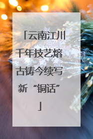 云南江川千年技艺熔古铸今续写新“铜话”