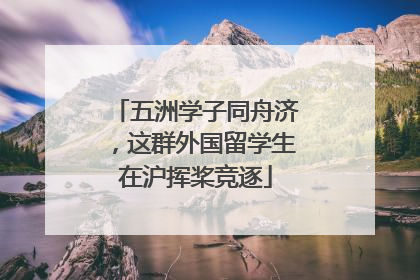 五洲学子同舟济，这群外国留学生在沪挥桨竞逐