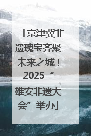 京津冀非遗瑰宝齐聚未来之城！2025“雄安非遗大会”举办