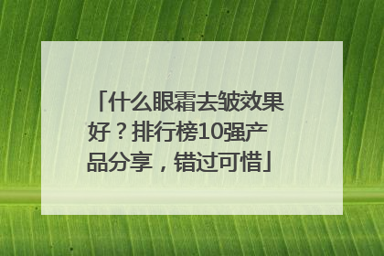 什么眼霜去皱效果好？排行榜10强产品分享，错过可惜