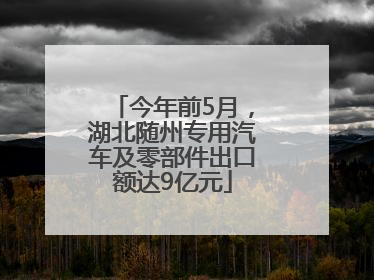 今年前5月，湖北随州专用汽车及零部件出口额达9亿元