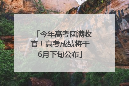 今年高考圆满收官！高考成绩将于6月下旬公布