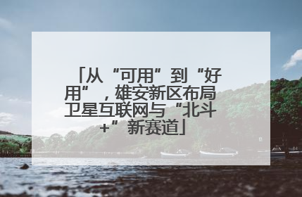 从“可用”到“好用”，雄安新区布局卫星互联网与“北斗+”新赛道