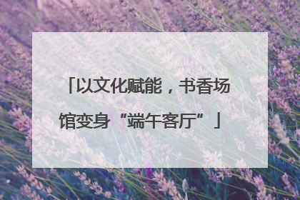 以文化赋能，书香场馆变身“端午客厅”