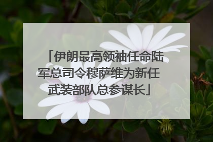 伊朗最高领袖任命陆军总司令穆萨维为新任武装部队总参谋长