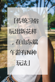 传统习俗玩出新花样，在山东端午游有N种玩法