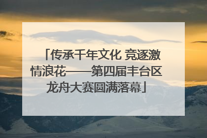 传承千年文化 竞逐激情浪花——第四届丰台区龙舟大赛圆满落幕