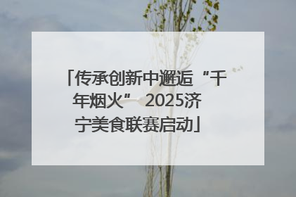 传承创新中邂逅“千年烟火” 2025济宁美食联赛启动