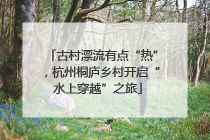 古村漂流有点“热”，杭州桐庐乡村开启“水上穿越”之旅
