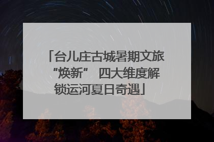 台儿庄古城暑期文旅“焕新” 四大维度解锁运河夏日奇遇