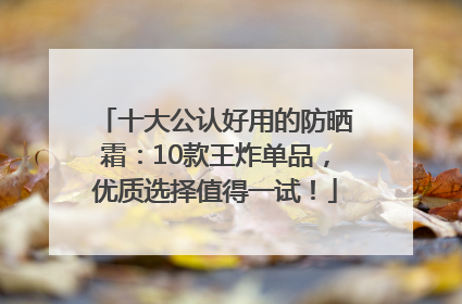 十大公认好用的防晒霜：10款王炸单品，优质选择值得一试！