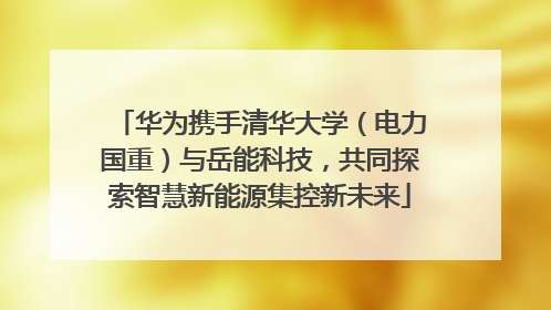 华为携手清华大学（电力国重）与岳能科技，共同探索智慧新能源集控新未来