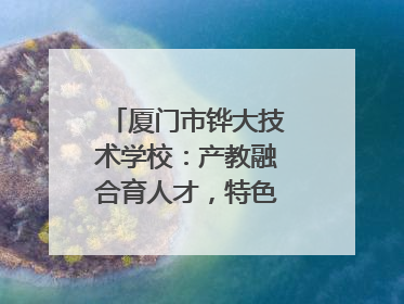 厦门市铧大技术学校：产教融合育人才，特色办学谱新篇