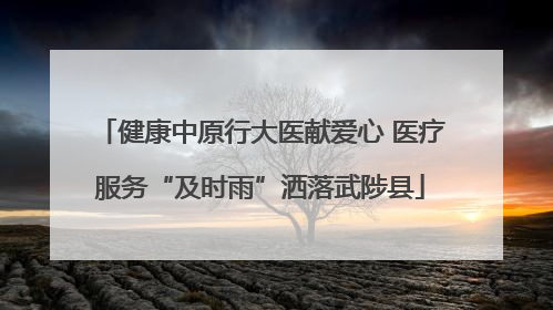健康中原行大医献爱心 医疗服务“及时雨”洒落武陟县