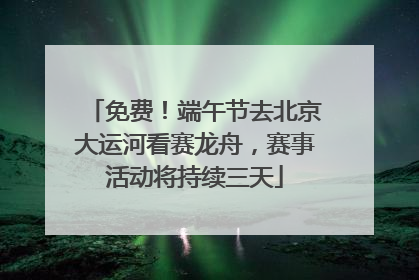 免费！端午节去北京大运河看赛龙舟，赛事活动将持续三天