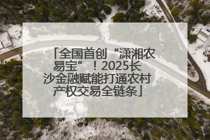 全国首创“潇湘农易宝”！2025长沙金融赋能打通农村产权交易全链条