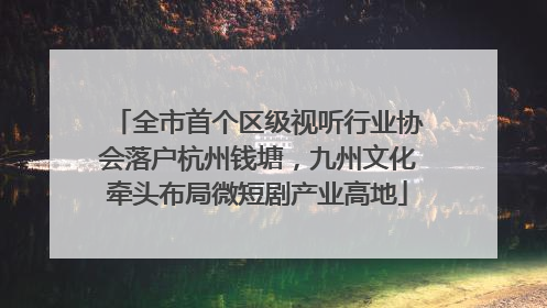 全市首个区级视听行业协会落户杭州钱塘，九州文化牵头布局微短剧产业高地