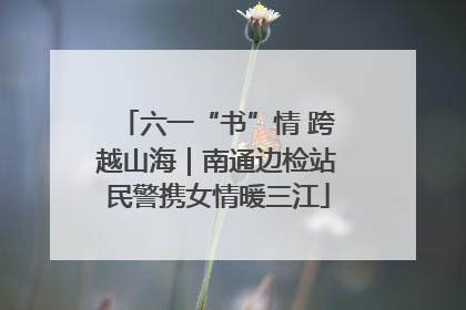 六一“书”情 跨越山海｜南通边检站民警携女情暖三江