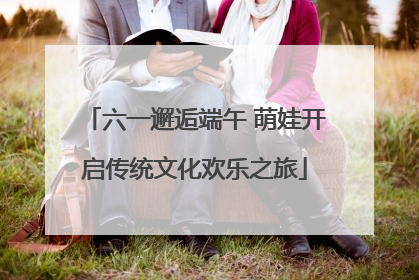六一邂逅端午 萌娃开启传统文化欢乐之旅