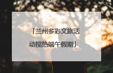 兰州多彩文旅活动搅热端午假期