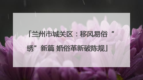 兰州市城关区：移风易俗“绣”新篇 婚俗革新破陈规