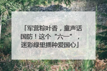 军营粽叶香，童声话国防！这个“六一”，迷彩绿里播种爱国心