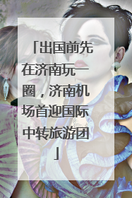 出国前先在济南玩一圈，济南机场首迎国际中转旅游团