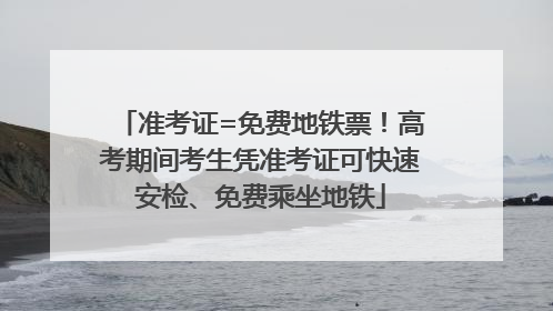 准考证=免费地铁票！高考期间考生凭准考证可快速安检、免费乘坐地铁
