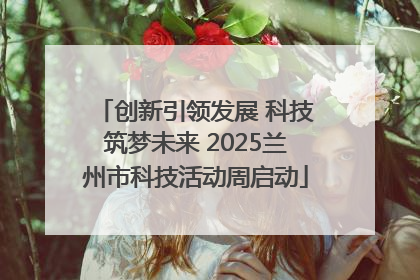 创新引领发展 科技筑梦未来 2025兰州市科技活动周启动