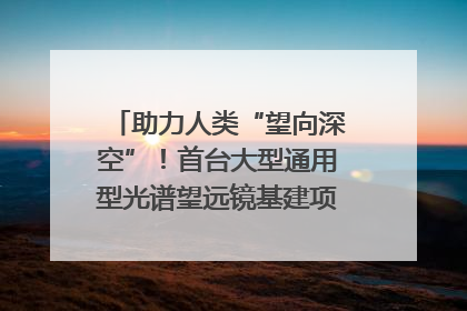 助力人类“望向深空”！首台大型通用型光谱望远镜基建项目破土动工