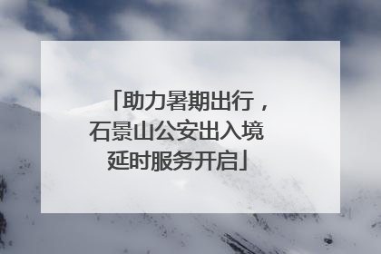 助力暑期出行，石景山公安出入境延时服务开启