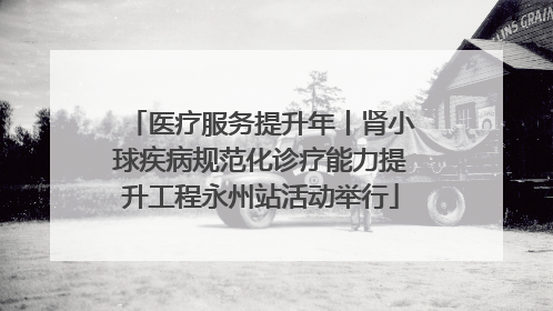 医疗服务提升年丨肾小球疾病规范化诊疗能力提升工程永州站活动举行