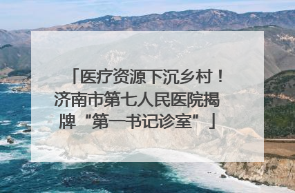 医疗资源下沉乡村！济南市第七人民医院揭牌“第一书记诊室”