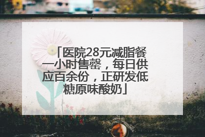 医院28元减脂餐一小时售罄，每日供应百余份，正研发低糖原味酸奶