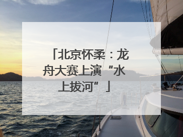 北京怀柔：龙舟大赛上演“水上拔河”