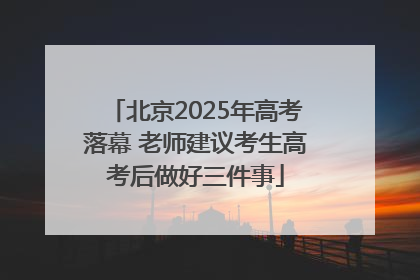 北京2025年高考落幕 老师建议考生高考后做好三件事