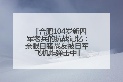合肥104岁新四军老兵的抗战记忆：亲眼目睹战友被日军飞机炸弹击中