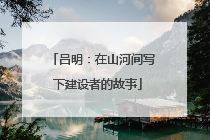 吕明：在山河间写下建设者的故事
