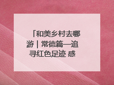 和美乡村去哪游｜常德篇—追寻红色足迹 感受湖湘魅力