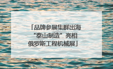 品牌参展集群出海 “泰山制造”亮相俄罗斯工程机械展