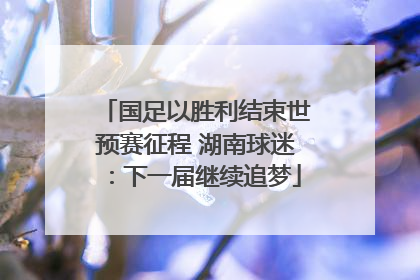 国足以胜利结束世预赛征程 湖南球迷：下一届继续追梦