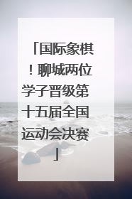 国际象棋！聊城两位学子晋级第十五届全国运动会决赛