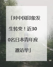 对中国印象发生转变！近300名日本青年应邀访华